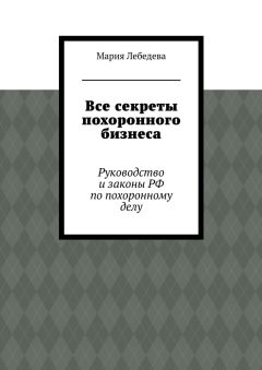 Мария Лебедева - Все секреты похоронного бизнеса. Руководство и законы РФ по похоронному делу