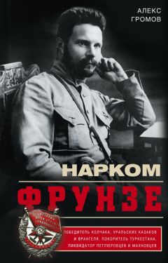 Алекс Бертран Громов - Нарком Фрунзе. Победитель Колчака, уральских казаков и Врангеля, покоритель Туркестана, ликвидатор петлюровцев и махновцев