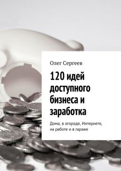 Олег Сергеев - 120 идей доступного бизнеса и заработка. Дома, в огороде, Интернете, на работе и в гараже