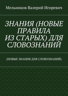 Валерий Мельников - ЗНАНИЯ (НОВЫЕ ПРАВИЛА ИЗ СТАРЫХ) ДЛЯ СЛОВОЗНАНИЙ. (НОВЫЕ ЗНАНИЯ ДЛЯ СЛОВОЗНАНИЙ)