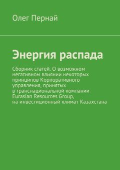 Олег Пернай - Энергия распада. Сборник статей. О возможном негативном влиянии некоторых принципов Корпоративного управления, принятых в транснациональной компании Eurasian Resources Group, на инвестиционный климат Казахстана