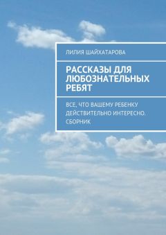 Лилия Шайхатарова - Рассказы для любознательных ребят. Все, что вашему ребенку действительно интересно. Сборник