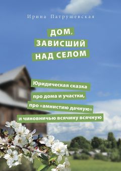 Ирина Патрушевская - Дом, зависший над селом. Юридическая сказка про дома и участки, про «амнистию дачную» и чиновничью всячину всячную