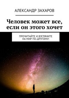 Александр Захаров - Человек может все, если он этого хочет. Прочитайте и взгляните на мир по-другому!