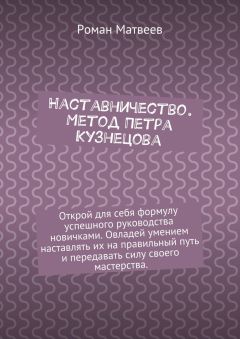 Роман Матвеев - Наставничество. Метод Петра Кузнецова. Открой для себя формулу успешного руководства новичками. Овладей умением наставлять их на правильный путь и передавать силу своего мастерства.
