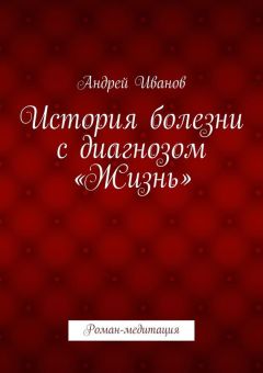 Андрей Иванов - История болезни с диагнозом «Жизнь». Роман-медитация