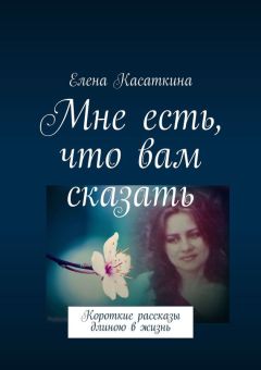 Елена Касаткина - Мне есть, что вам сказать. Короткие рассказы длиною в жизнь