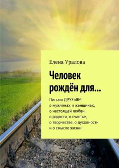 Елена Уралова - Человек рождён для… Письмо ДРУЗЬЯМ о мужчинах и женщинах, о настоящей любви, о радости, о счастье, о творчестве, о духовности и о смысле жизни