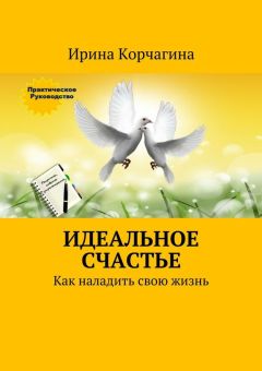 Ирина Корчагина - Идеальное счастье. Практическое руководство, как наладить свою жизнь: рецепты, советы и упражнения.