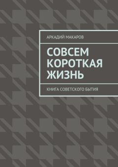 Аркадий Макаров - Совсем короткая жизнь. Книга советского бытия