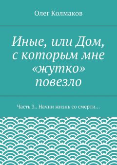 Олег Колмаков - Иные, или Дом, с которым мне «жутко» повезло. Часть 3. Начни жизнь со смерти…