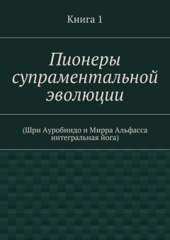 Коллектив авторов - Пионеры супраментальной эволюции. (Шри Ауробиндо и Мирра Альфасса интегральная йога). Книга 1