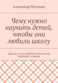 Александр Мусихин - Чему нужно научить детей, чтобы они любили школу. Для тех, у кого ребенок учится или поступает в школу