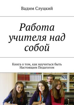 Вадим Слуцкий - Работа учителя над собой. Книга о том, как научиться быть Настоящим Педагогом
