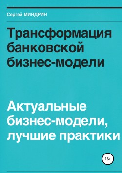 Трансформация банковской бизнес-модели. Актуальные бизнес-модели, лучшие практики - Миндрин Сергей
