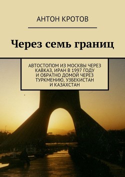 Через семь границ. Автостопом из Москвы через Кавказ, Иран в 1997 году и обратно домой через Туркмению, Узбекистан и Казахстан - Кротов Антон Викторович
