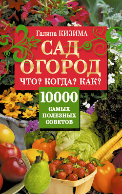 Сад и огород. Что? Когда? Как? 10000 самых полезных советов - Кизима Галина Александровна