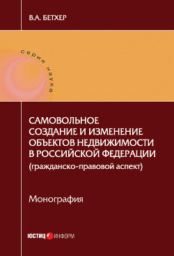 Самовольное создание и изменение объектов недвижимости в Российской Федерации (гражданско-правовой аспект) - Бетхер Вера