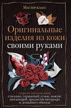 Оригинальные изделия из кожи своими руками. Секреты изготовления - Клюшина Александра Станиславовна