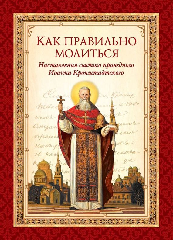 Как правильно молиться. Наставления в молитве святого праведного Иоанна Кронштадтского - cвятой праведный Иоанн Кронштадтский
